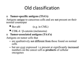 Old classification
 Tumor-specific antigens (TSA’s)
Antigens unique to cancerous cells and are not present on their
normal counterpar
 Bcr-abl (e.g. in CML)
 CDK-4 / β-catenin (melanoma)
 Tumor-associated antigens (TAA’s)
Antigens on tumor cells that
– are qualitatively not different from those found on normal
cells
– but are over expressed i.e present at significantly increased
numbers on the cancer cell as products of cellular
oncogenes
 