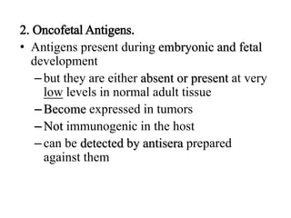 2. Oncofetal Antigens.
• Antigens present during embryonic and fetal
development
–but they are either absent or present at very
low levels in normal adult tissue
–Become expressed in tumors
–Not immunogenic in the host
–can be detected by antisera prepared
against them
 