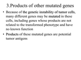 3.Products of other mutated genes
• Because of the genetic instability of tumor cells,
many different genes may be mutated in these
cells, including genes whose products are not
related to the transformed phenotype and have
no known function
• Products of these mutated genes are potential
tumor antigens
 