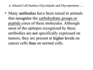6. Altered Cell-Surface Glycolipids and Glycoproteins …
• Many antibodies have been raised in animals
that recognize the carbohydrate groups or
peptide cores of these molecules. Although
most of the epitopes recognized by these
antibodies are not specifically expressed on
tumors, they are present at higher levels on
cancer cells than on normal cells.
 