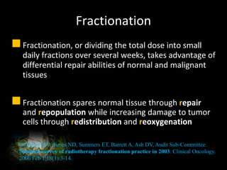 Fractionation
Fractionation, or dividing the total dose into small
daily fractions over several weeks, takes advantage of
differential repair abilities of normal and malignant
tissues
Fractionation spares normal tissue through repair
and repopulation while increasing damage to tumor
cells through redistribution and reoxygenation
Williams MV, James ND, Summers ET, Barrett A, Ash DV, Audit Sub-Committee.
National survey of radiotherapy fractionation practice in 2003. Clinical Oncology.
2006 Feb 1;18(1):3-14.
 