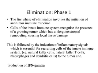 Elimination: Phase 1
• The first phase of elimination involves the initiation of
antitumor immune response.
• Cells of the innate immune system recognise the presence
of a growing tumor which has undergone stromal
remodeling, causing local tissue damage
This is followed by the induction of inflammatory signals
which is essential for recruiting cells of the innate immune
system. (eg. natural killer cells, natural killer T cells,
macrophages and dendritic cells) to the tumor site.
production of IFN-gamma
 