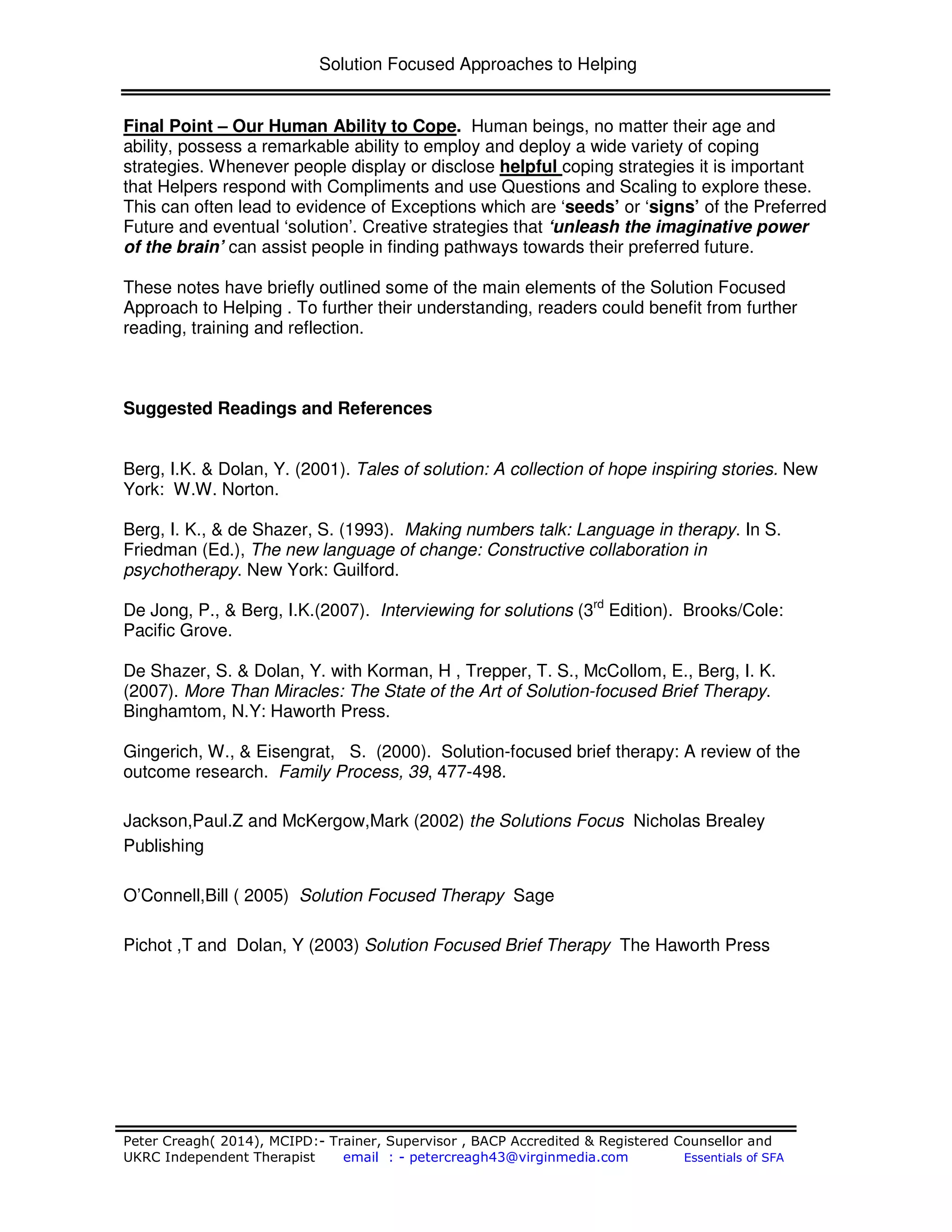 Solution Focused Approaches to Helping
Peter Creagh( 2014), MCIPD:- Trainer, Supervisor , BACP Accredited & Registered Counsellor and
UKRC Independent Therapist email : - petercreagh43@virginmedia.com Essentials of SFA
Final Point – Our Human Ability to Cope. Human beings, no matter their age and
ability, possess a remarkable ability to employ and deploy a wide variety of coping
strategies. Whenever people display or disclose helpful coping strategies it is important
that Helpers respond with Compliments and use Questions and Scaling to explore these.
This can often lead to evidence of Exceptions which are ‘seeds’ or ‘signs’ of the Preferred
Future and eventual ‘solution’. Creative strategies that ‘unleash the imaginative power
of the brain’ can assist people in finding pathways towards their preferred future.
These notes have briefly outlined some of the main elements of the Solution Focused
Approach to Helping . To further their understanding, readers could benefit from further
reading, training and reflection.
Suggested Readings and References
Berg, I.K. & Dolan, Y. (2001). Tales of solution: A collection of hope inspiring stories. New
York: W.W. Norton.
Berg, I. K., & de Shazer, S. (1993). Making numbers talk: Language in therapy. In S.
Friedman (Ed.), The new language of change: Constructive collaboration in
psychotherapy. New York: Guilford.
De Jong, P., & Berg, I.K.(2007). Interviewing for solutions (3rd
Edition). Brooks/Cole:
Pacific Grove.
De Shazer, S. & Dolan, Y. with Korman, H , Trepper, T. S., McCollom, E., Berg, I. K.
(2007). More Than Miracles: The State of the Art of Solution-focused Brief Therapy.
Binghamtom, N.Y: Haworth Press.
Gingerich, W., & Eisengrat, S. (2000). Solution-focused brief therapy: A review of the
outcome research. Family Process, 39, 477-498.
Jackson,Paul.Z and McKergow,Mark (2002) the Solutions Focus Nicholas Brealey
Publishing
O’Connell,Bill ( 2005) Solution Focused Therapy Sage
Pichot ,T and Dolan, Y (2003) Solution Focused Brief Therapy The Haworth Press
 