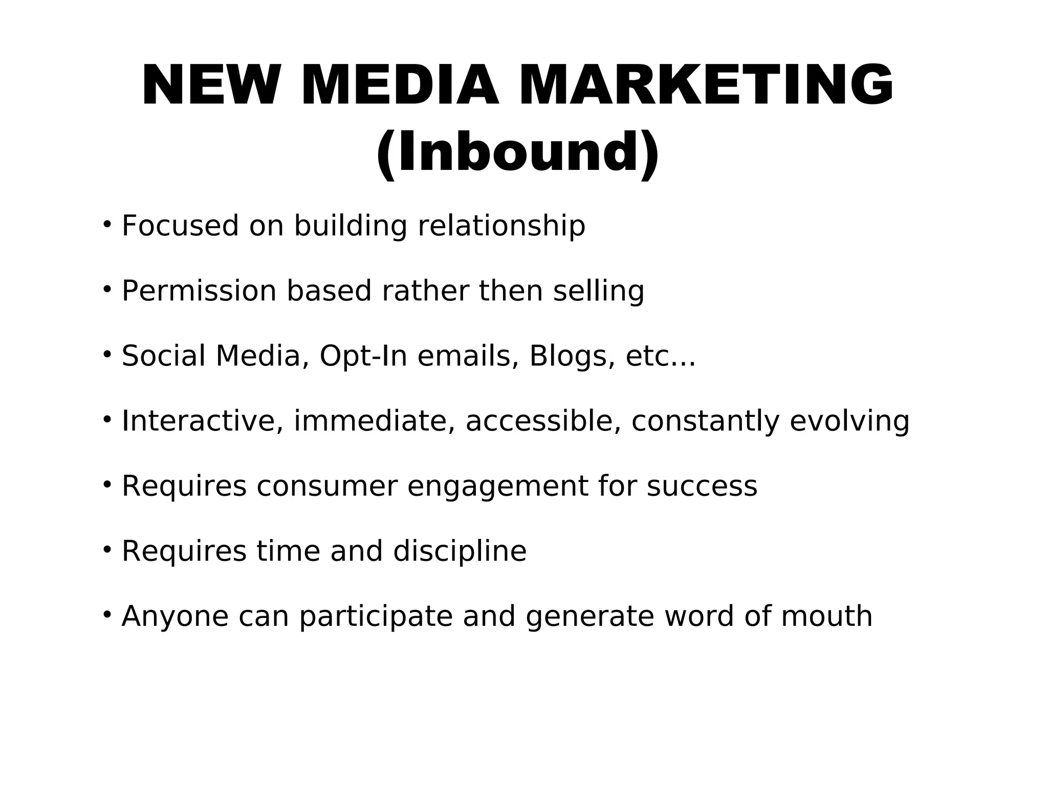 NEW MEDIA MARKETING
        (Inbound)
• Focused on building relationship

• Permission based rather then selling

• Social Media, Opt-In emails, Blogs, etc...

• Interactive, immediate, accessible, constantly evolving

• Requires consumer engagement for success

• Requires time and discipline

• Anyone can participate and generate word of mouth
 