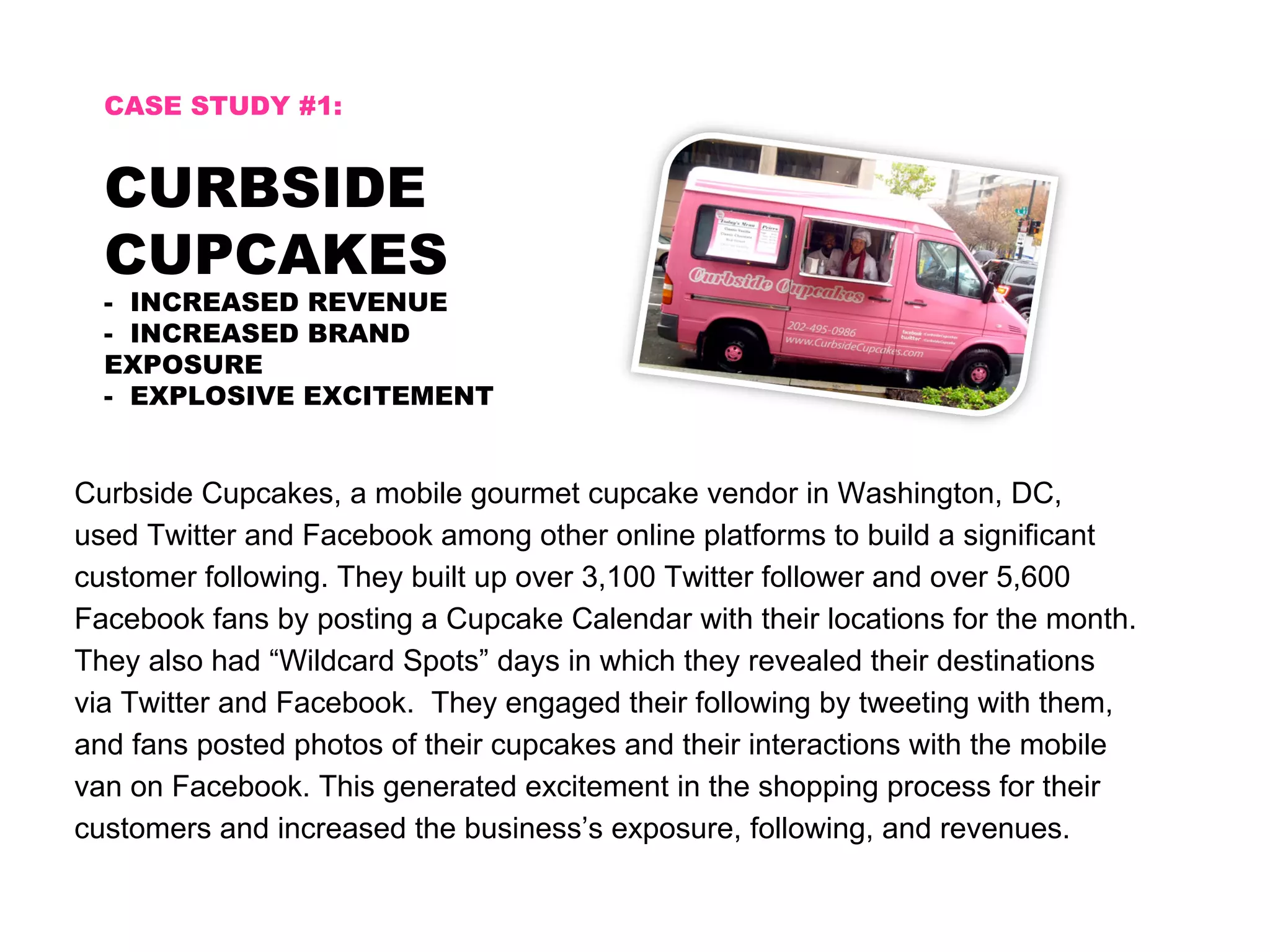 CASE STUDY #1:


  CURBSIDE
  CUPCAKES
  - INCREASED REVENUE
  - INCREASED BRAND
  EXPOSURE
  - EXPLOSIVE EXCITEMENT


Curbside Cupcakes, a mobile gourmet cupcake vendor in Washington, DC,
used Twitter and Facebook among other online platforms to build a significant
customer following. They built up over 3,100 Twitter follower and over 5,600
Facebook fans by posting a Cupcake Calendar with their locations for the month.
They also had “Wildcard Spots” days in which they revealed their destinations
via Twitter and Facebook. They engaged their following by tweeting with them,
and fans posted photos of their cupcakes and their interactions with the mobile
van on Facebook. This generated excitement in the shopping process for their
customers and increased the business’s exposure, following, and revenues.
 