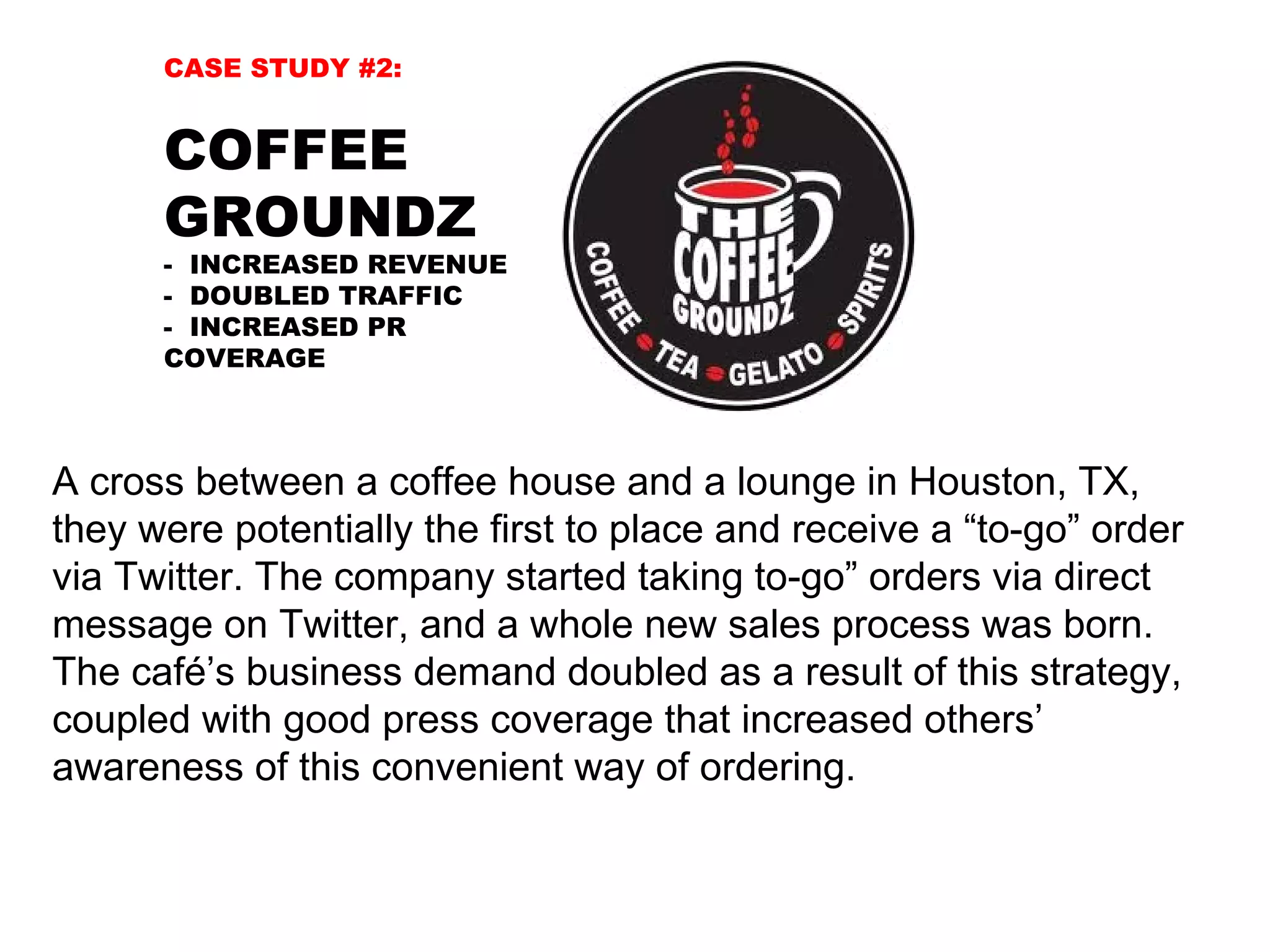 CASE STUDY #2:


      COFFEE
      GROUNDZ
      - INCREASED REVENUE
      - DOUBLED TRAFFIC
      - INCREASED PR
      COVERAGE



A cross between a coffee house and a lounge in Houston, TX,
they were potentially the first to place and receive a “to-go” order
via Twitter. The company started taking to-go” orders via direct
message on Twitter, and a whole new sales process was born.
The café’s business demand doubled as a result of this strategy,
coupled with good press coverage that increased others’
awareness of this convenient way of ordering.
 