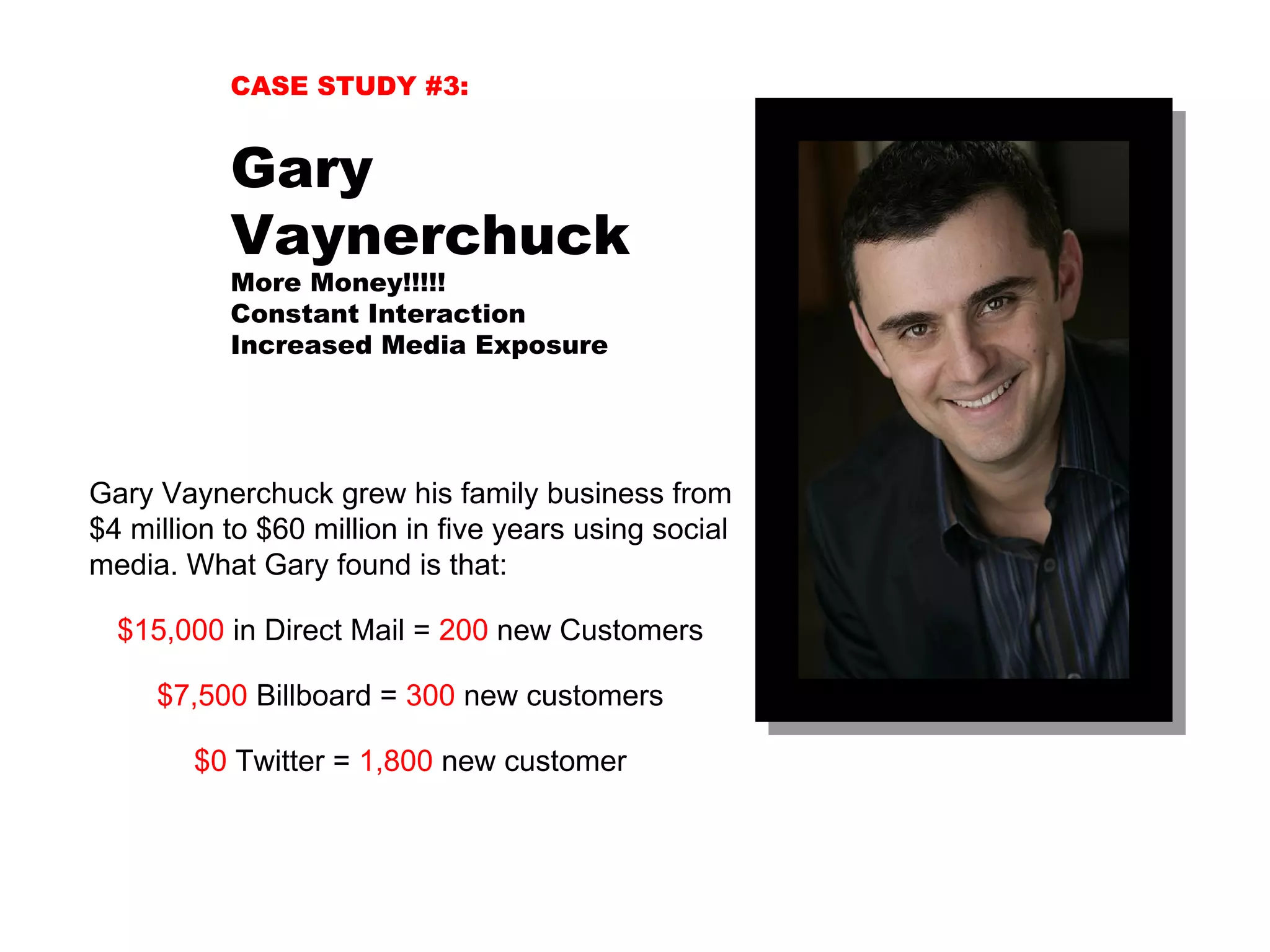 CASE STUDY #3:


           Gary
           Vaynerchuck
           More Money!!!!!
           Constant Interaction
           Increased Media Exposure




Gary Vaynerchuck grew his family business from
$4 million to $60 million in five years using social
media. What Gary found is that:

  $15,000 in Direct Mail = 200 new Customers

     $7,500 Billboard = 300 new customers

        $0 Twitter = 1,800 new customer
 