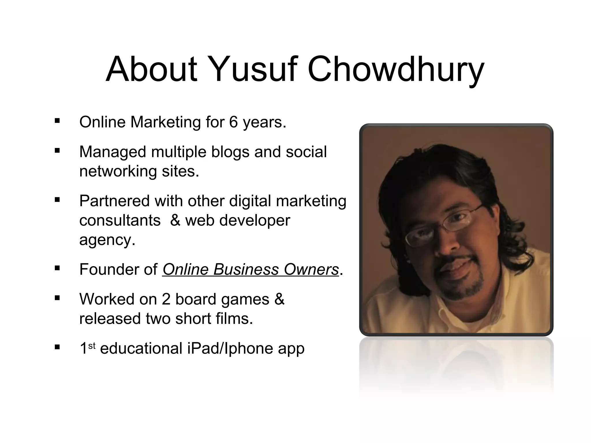About Yusuf Chowdhury
   Online Marketing for 6 years.
   Managed multiple blogs and social
    networking sites.
   Partnered with other digital marketing
    consultants & web developer
    agency.
   Founder of Online Business Owners.
   Worked on 2 board games &
    released two short films.
   1st educational iPad/Iphone app
 