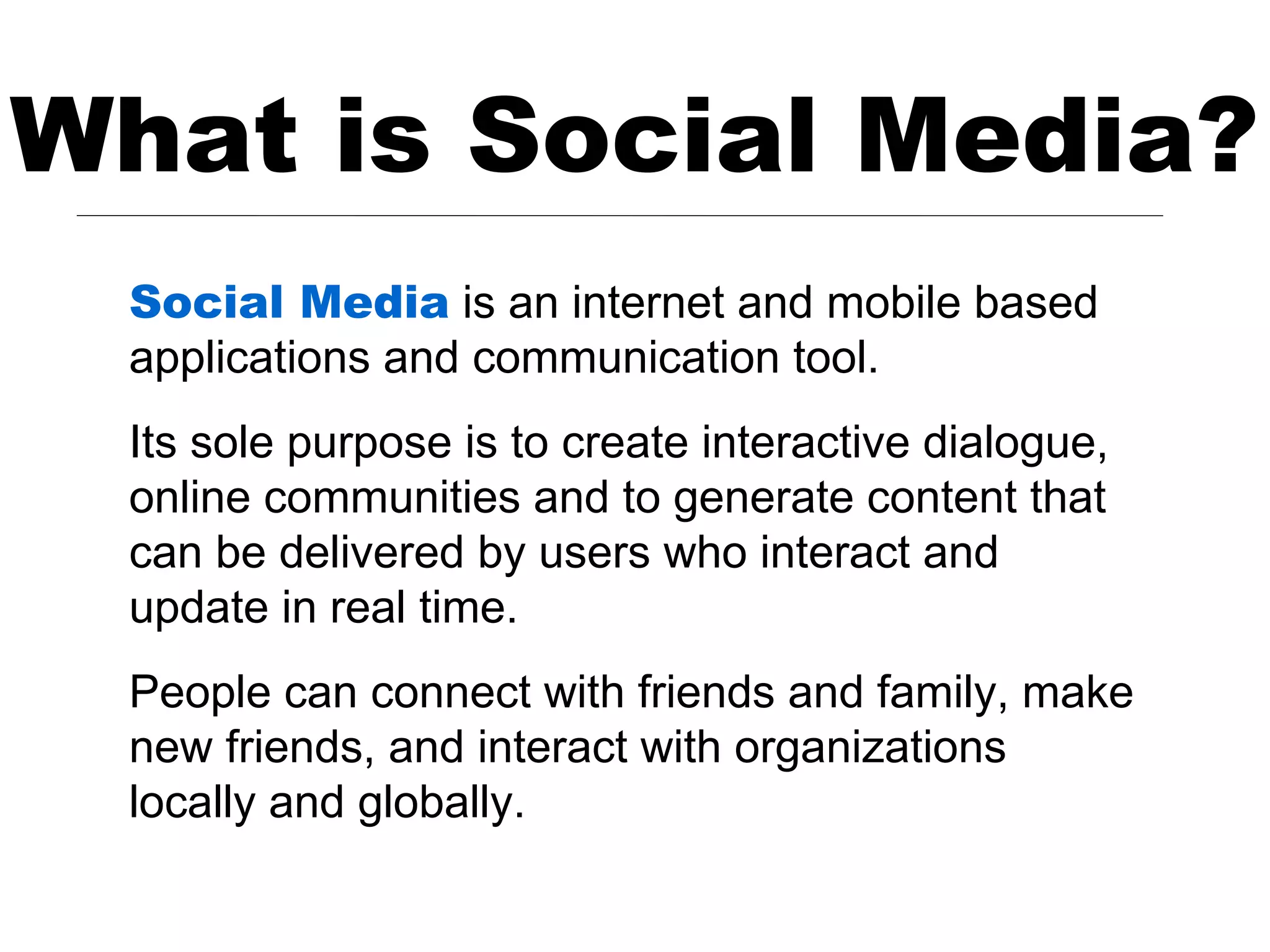 What is Social Media?
  Social Media is an internet and mobile based
  applications and communication tool.
  Its sole purpose is to create interactive dialogue,
  online communities and to generate content that
  can be delivered by users who interact and
  update in real time.
  People can connect with friends and family, make
  new friends, and interact with organizations
  locally and globally.
 