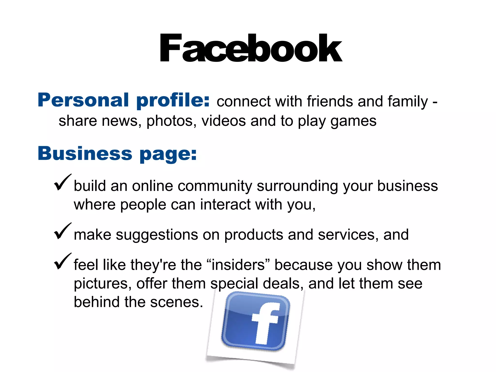 Facebook
Personal profile: connect with friends and family -
  share news, photos, videos and to play games

Business page:
  build an online community surrounding your business
    where people can interact with you,

  make suggestions on products and services, and
  feel like they're the “insiders” because you show them
    pictures, offer them special deals, and let them see
    behind the scenes.
 