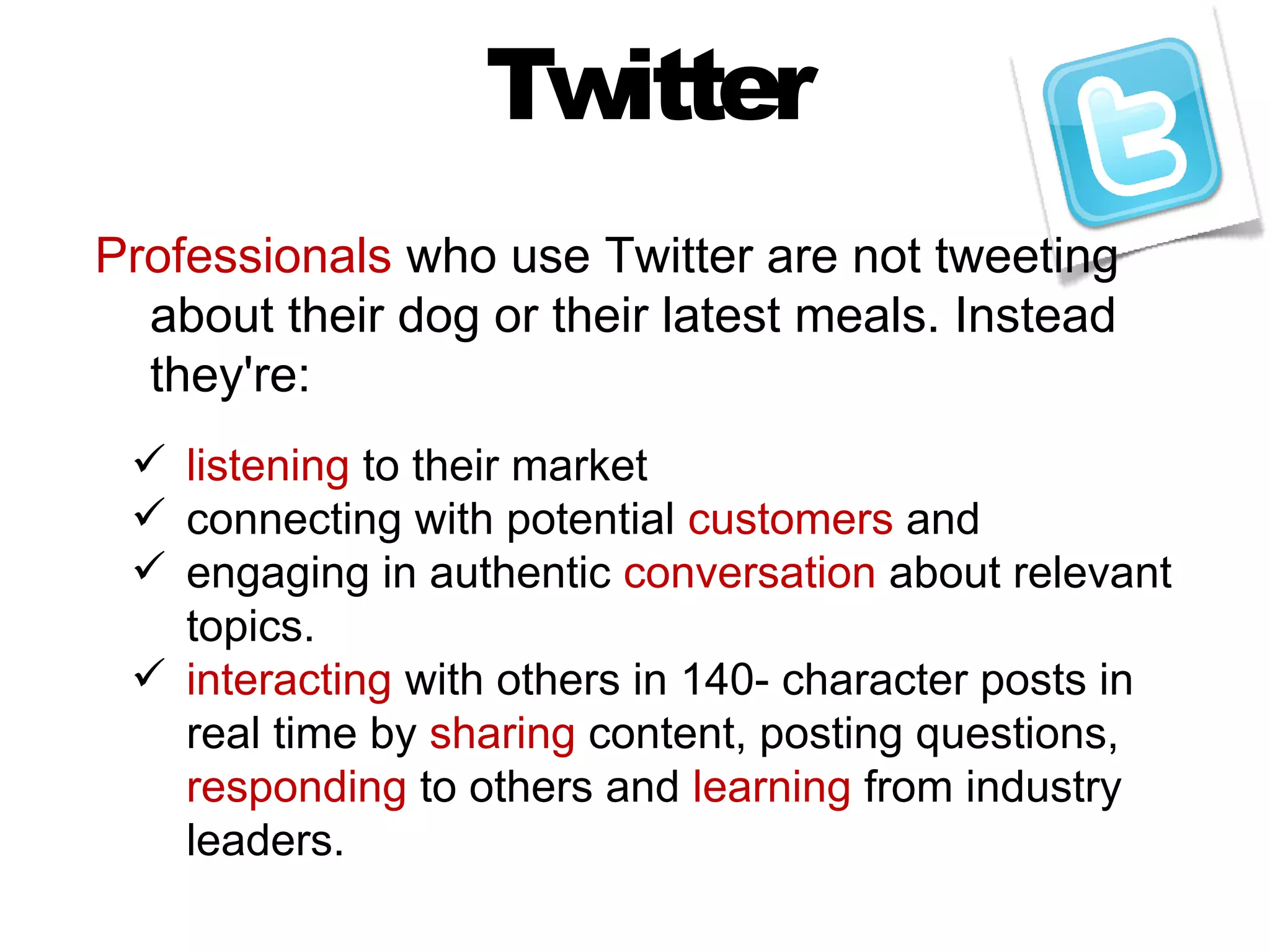 Twitter
Professionals who use Twitter are not tweeting
  about their dog or their latest meals. Instead
  they're:
  listening to their market
  connecting with potential customers and
  engaging in authentic conversation about relevant
   topics.
  interacting with others in 140- character posts in
   real time by sharing content, posting questions,
   responding to others and learning from industry
   leaders.
 