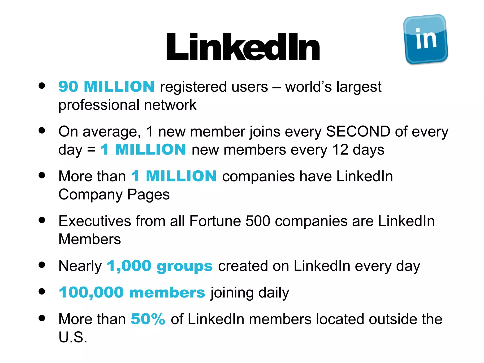 LinkedIn
•   90 MILLION registered users – world’s largest
    professional network
•   On average, 1 new member joins every SECOND of every
    day = 1 MILLION new members every 12 days
•   More than 1 MILLION companies have LinkedIn
    Company Pages
•   Executives from all Fortune 500 companies are LinkedIn
    Members
•   Nearly 1,000 groups created on LinkedIn every day
•   100,000 members joining daily
•   More than 50% of LinkedIn members located outside the
    U.S.
 