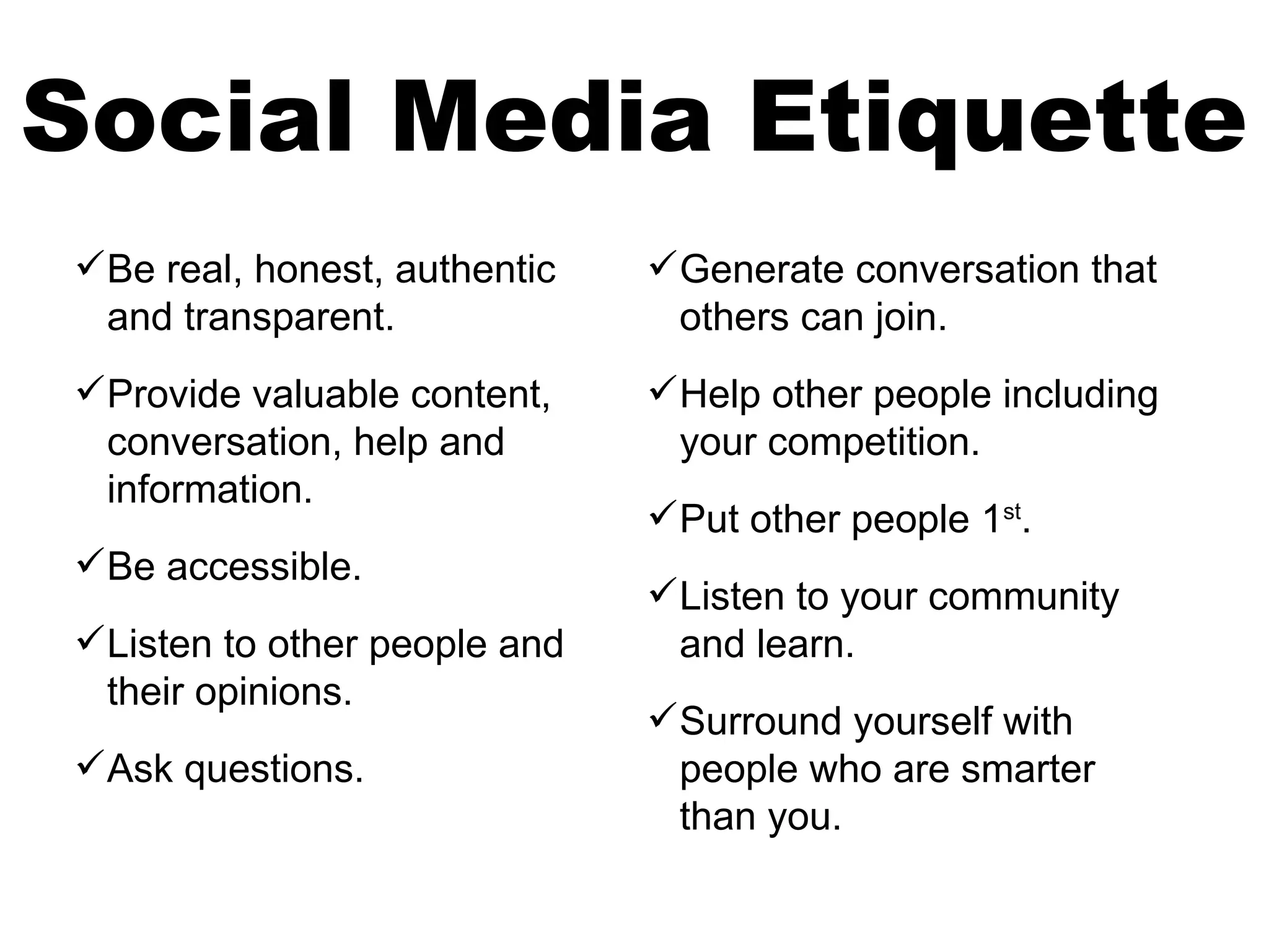 Social Media Etiquette
 Be real, honest, authentic    Generate conversation that
  and transparent.               others can join.
 Provide valuable content,     Help other people including
  conversation, help and         your competition.
  information.
                                Put other people 1st.
 Be accessible.
                                Listen to your community
 Listen to other people and     and learn.
  their opinions.
                                Surround yourself with
 Ask questions.                 people who are smarter
                                 than you.
 