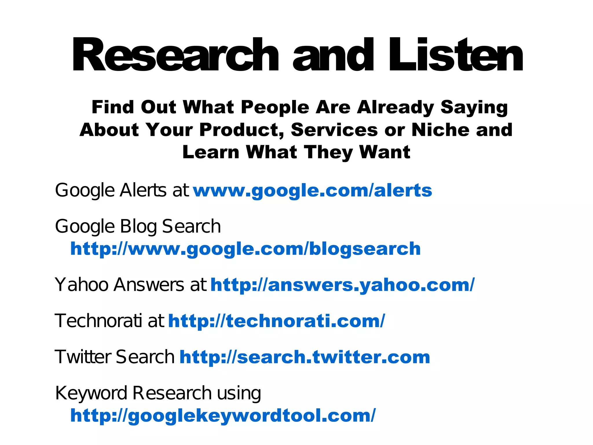Research and Listen
   Find Out What People Are Already Saying
  About Your Product, Services or Niche and
            Learn What They Want

Google Alerts at www.google.com/alerts
Google Blog Search
 http://www.google.com/blogsearch
Yahoo Answers at http://answers.yahoo.com/
Technorati at http://technorati.com/
Twitter Search http://search.twitter.com
Keyword Research using
 http://googlekeywordtool.com/
 