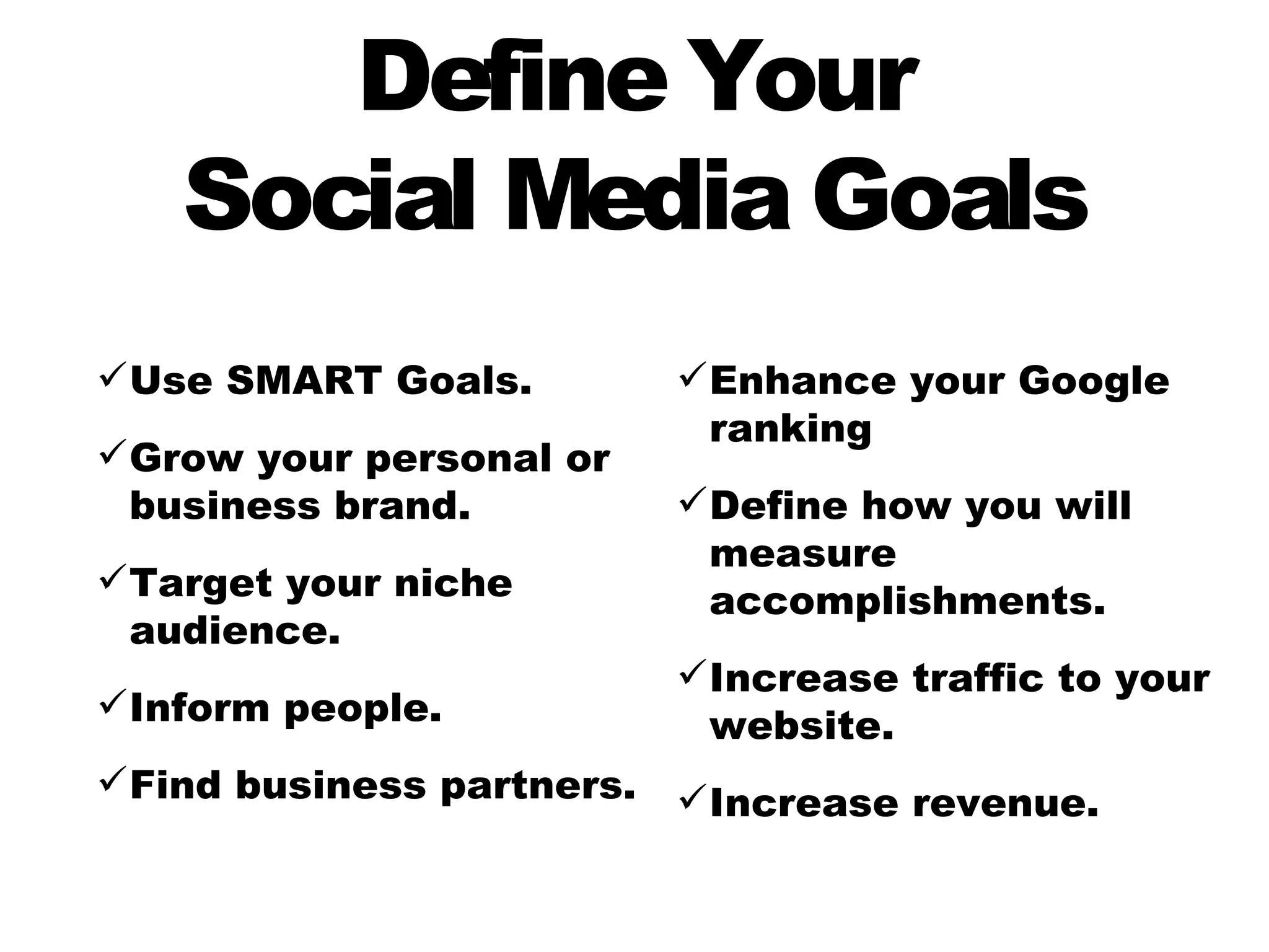 Define Your
   Social Media Goals
 Use SMART Goals.           Enhance your Google
                              ranking
 Grow your personal or
  business brand.            Define how you will
                              measure
 Target your niche
                              accomplishments.
  audience.
                             Increase traffic to your
 Inform people.
                              website.
 Find business partners.    Increase revenue.
 