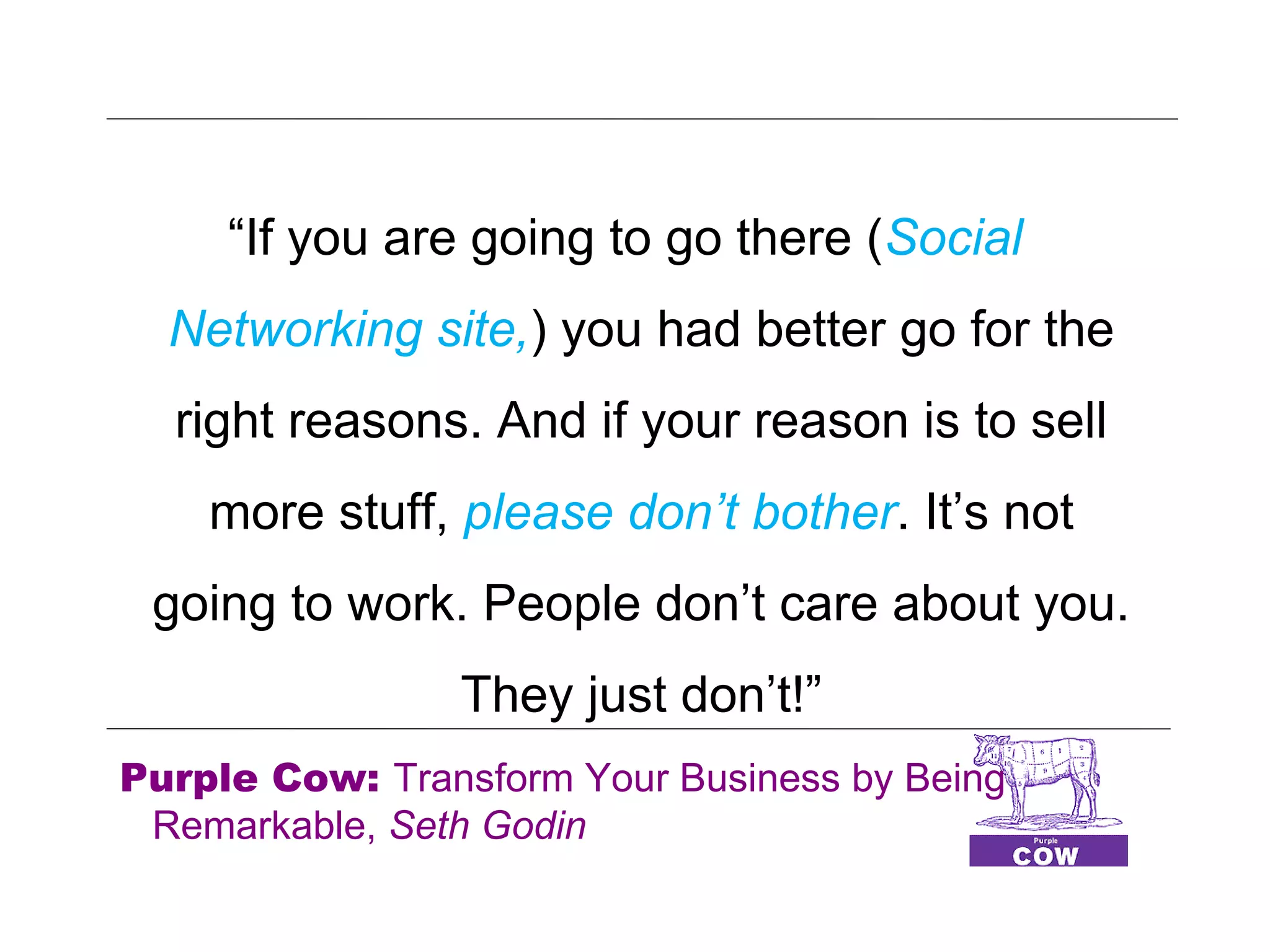 “If you are going to go there (Social
  Networking site,) you had better go for the
  right reasons. And if your reason is to sell
    more stuff, please don’t bother. It’s not
 going to work. People don’t care about you.
                They just don’t!”
Purple Cow: Transform Your Business by Being
 Remarkable, Seth Godin
 