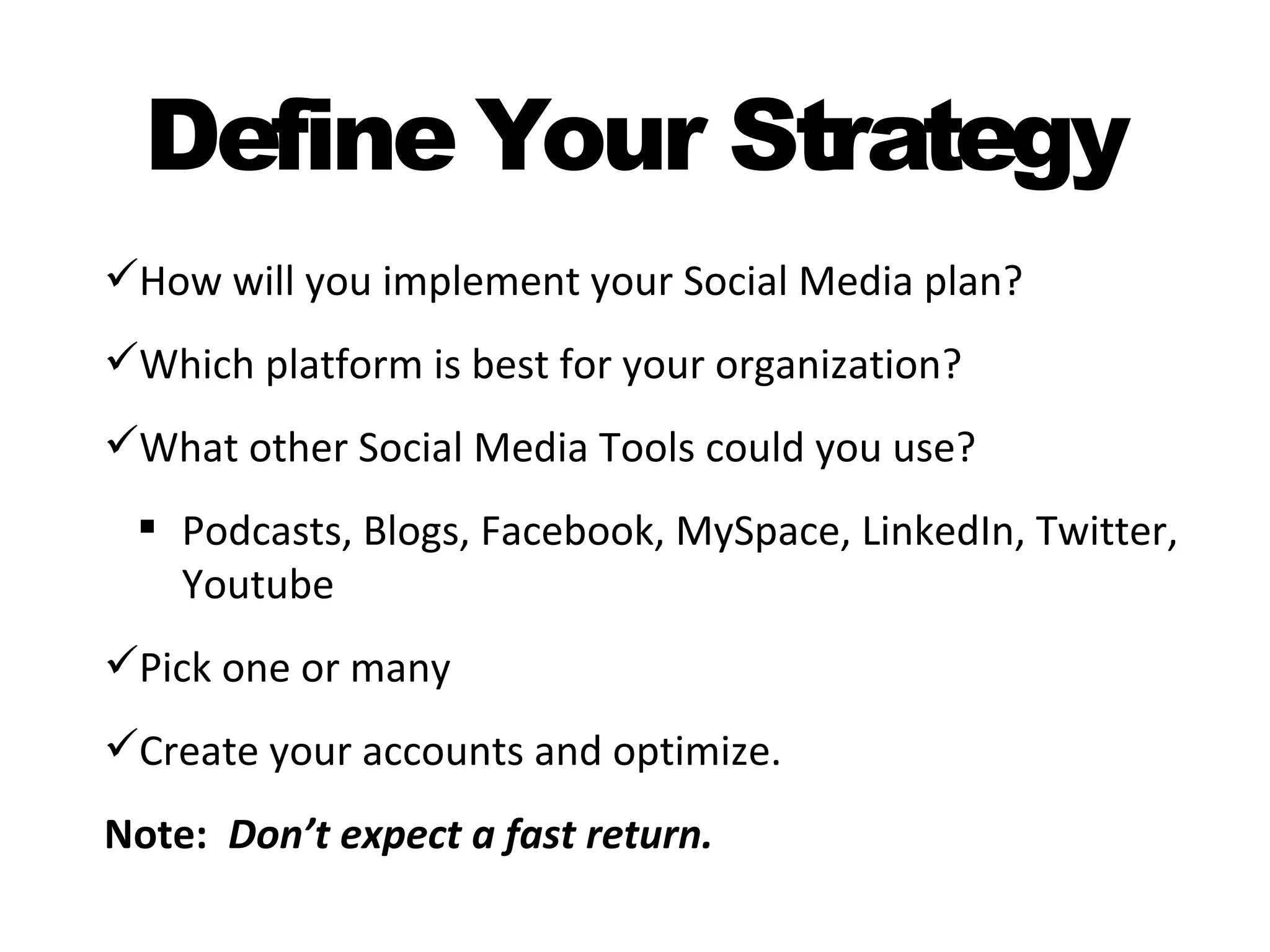 Define Your Strategy
How will you implement your Social Media plan?
Which platform is best for your organization?
What other Social Media Tools could you use?
  Podcasts, Blogs, Facebook, MySpace, LinkedIn, Twitter,
   Youtube
Pick one or many
Create your accounts and optimize.
Note: Don’t expect a fast return.
 