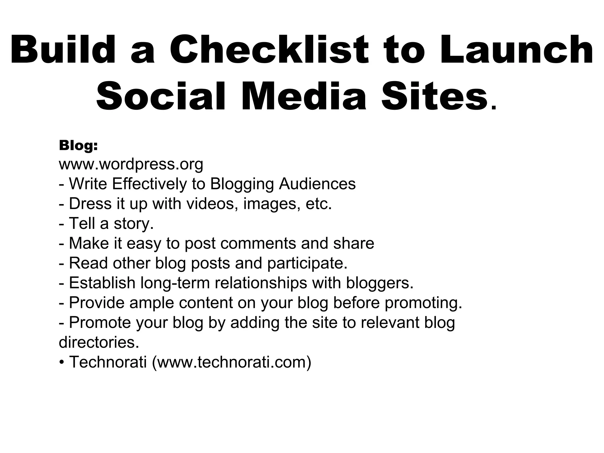 Build a Checklist to Launch
    Social Media Sites.
  Blog:
  www.wordpress.org
  - Write Effectively to Blogging Audiences
  - Dress it up with videos, images, etc.
  - Tell a story.
  - Make it easy to post comments and share
  - Read other blog posts and participate.
  - Establish long-term relationships with bloggers.
  - Provide ample content on your blog before promoting.
  - Promote your blog by adding the site to relevant blog
  directories.
  • Technorati (www.technorati.com)
 