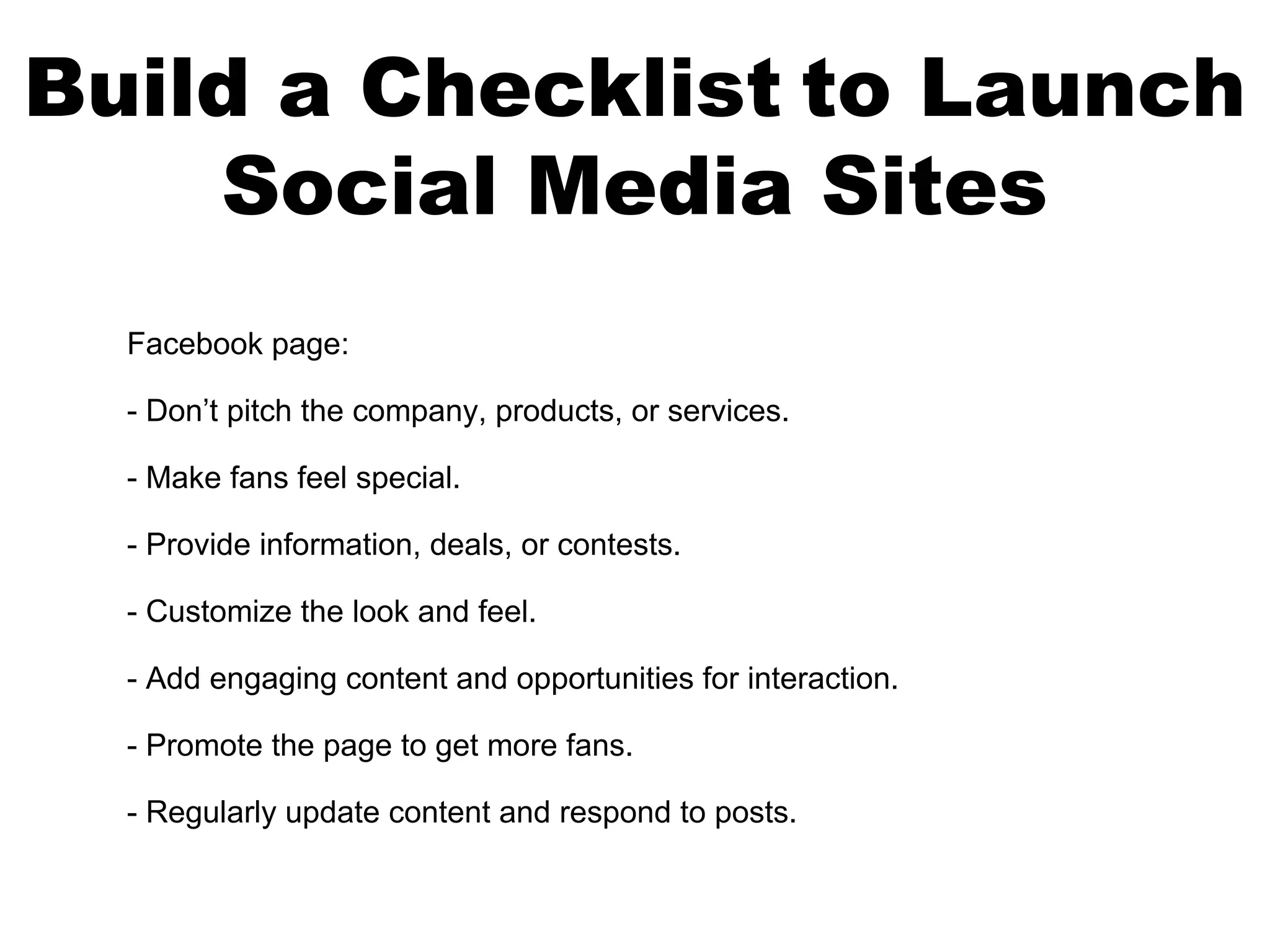 Build a Checklist to Launch
    Social Media Sites
  Facebook page:

  - Don’t pitch the company, products, or services.

  - Make fans feel special.

  - Provide information, deals, or contests.

  - Customize the look and feel.

  - Add engaging content and opportunities for interaction.

  - Promote the page to get more fans.

  - Regularly update content and respond to posts.
 