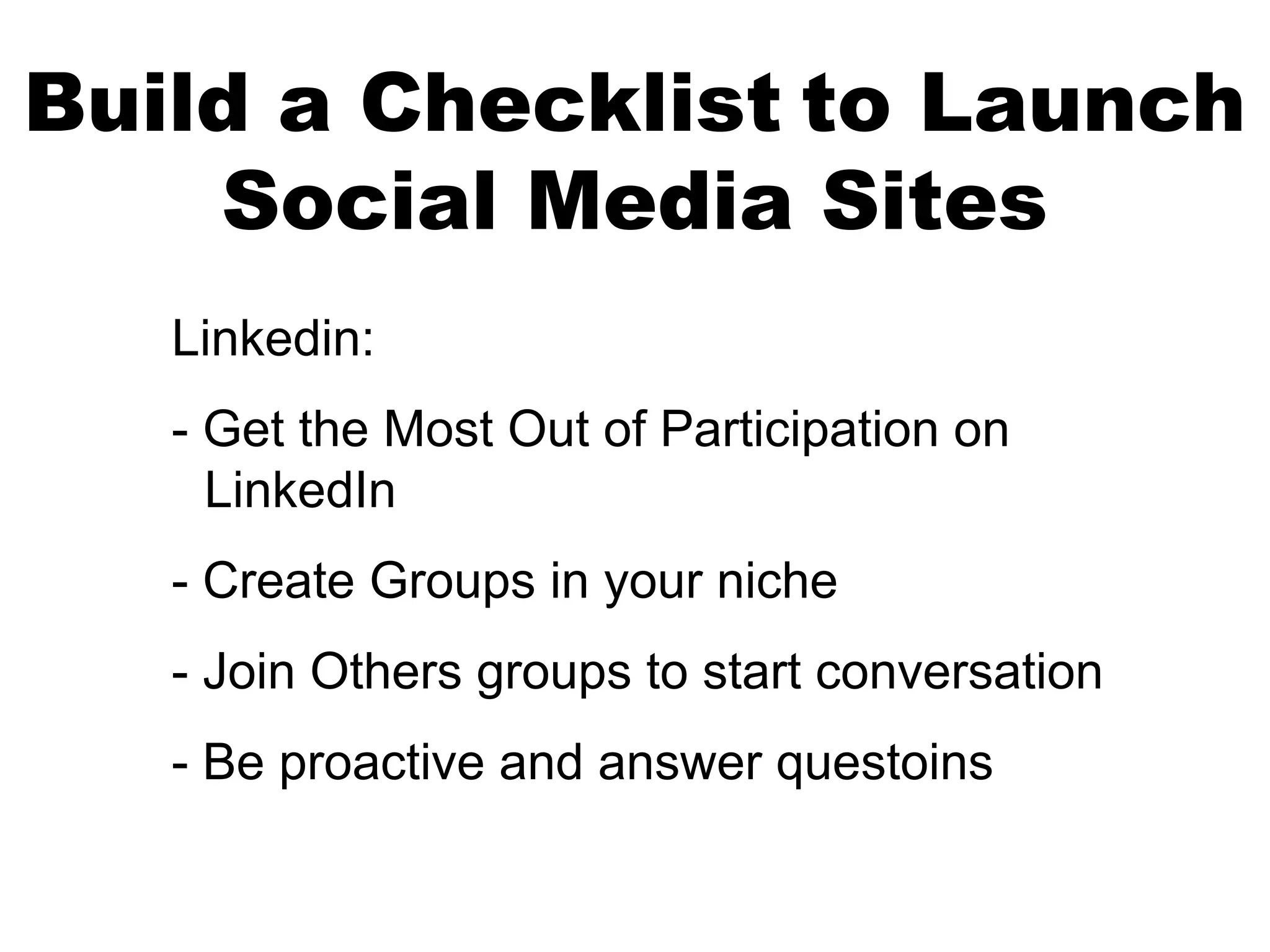 Build a Checklist to Launch
    Social Media Sites
   Linkedin:
   - Get the Most Out of Participation on
     LinkedIn
   - Create Groups in your niche
   - Join Others groups to start conversation
   - Be proactive and answer questoins
 