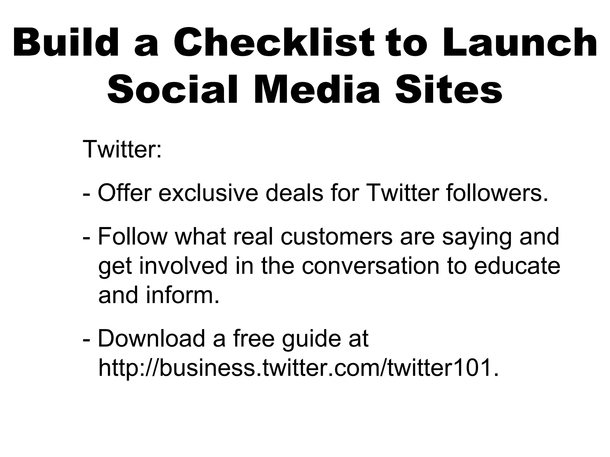 Build a Checklist to Launch
    Social Media Sites
   Twitter:
   - Offer exclusive deals for Twitter followers.
   - Follow what real customers are saying and
     get involved in the conversation to educate
     and inform.
   - Download a free guide at
     http://business.twitter.com/twitter101.
 