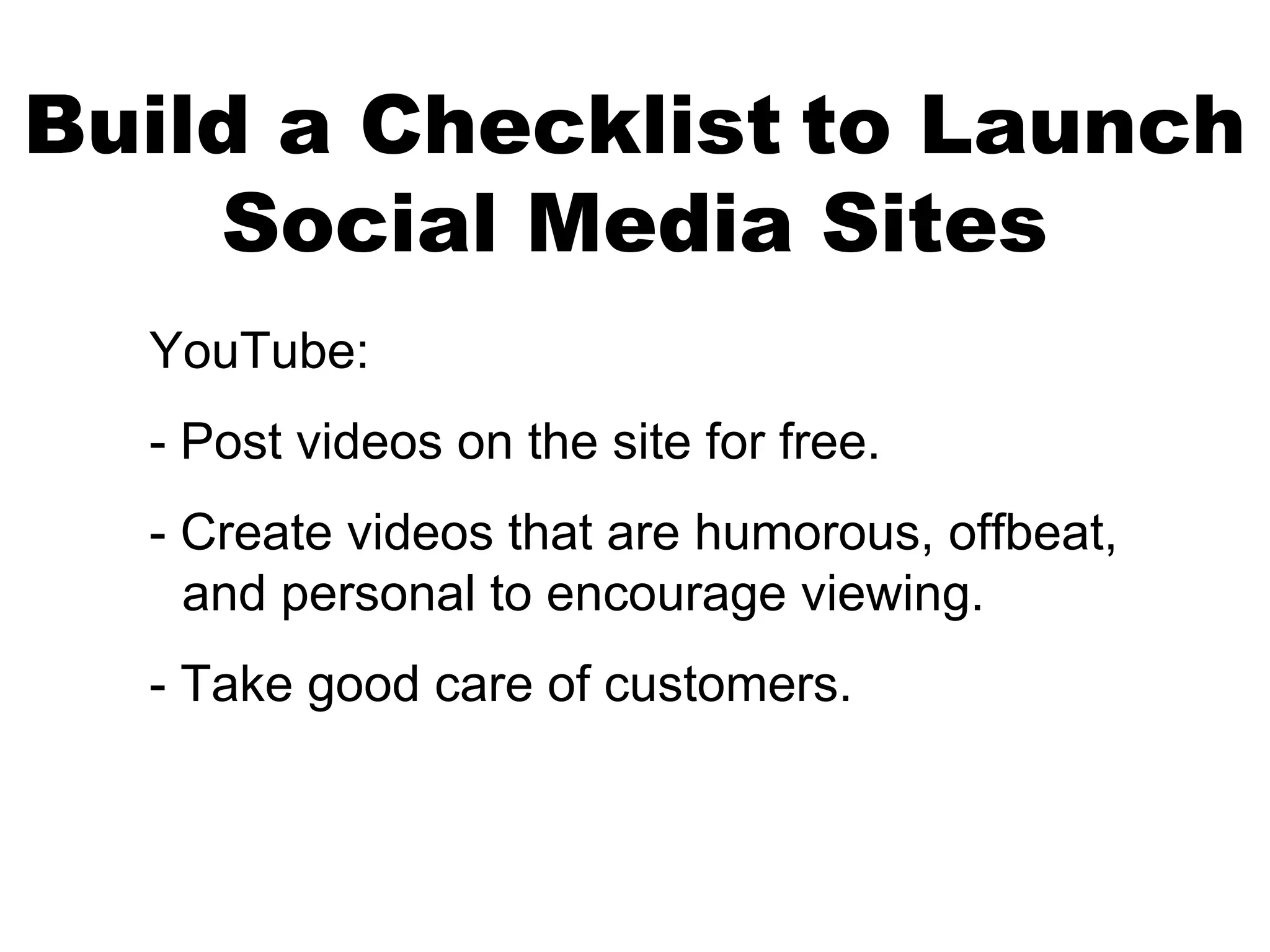 Build a Checklist to Launch
    Social Media Sites
  YouTube:
  - Post videos on the site for free.
  - Create videos that are humorous, offbeat,
    and personal to encourage viewing.
  - Take good care of customers.
 