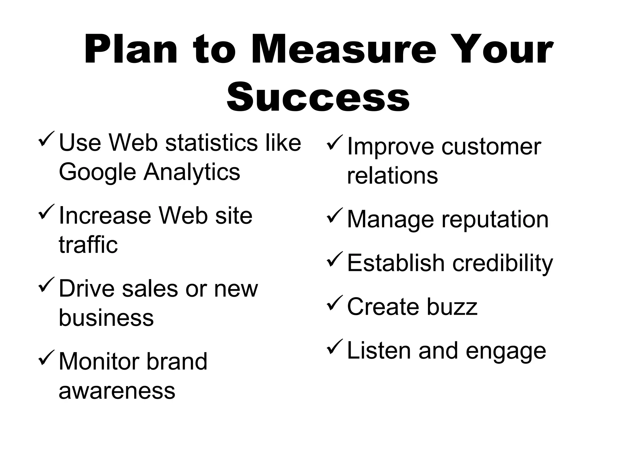 Plan to Measure Your
           Success
 Use Web statistics like  Improve customer
  Google Analytics          relations
 Increase Web site       Manage reputation
  traffic
                          Establish credibility
 Drive sales or new
                          Create buzz
  business
 Monitor brand           Listen and engage
  awareness
 
