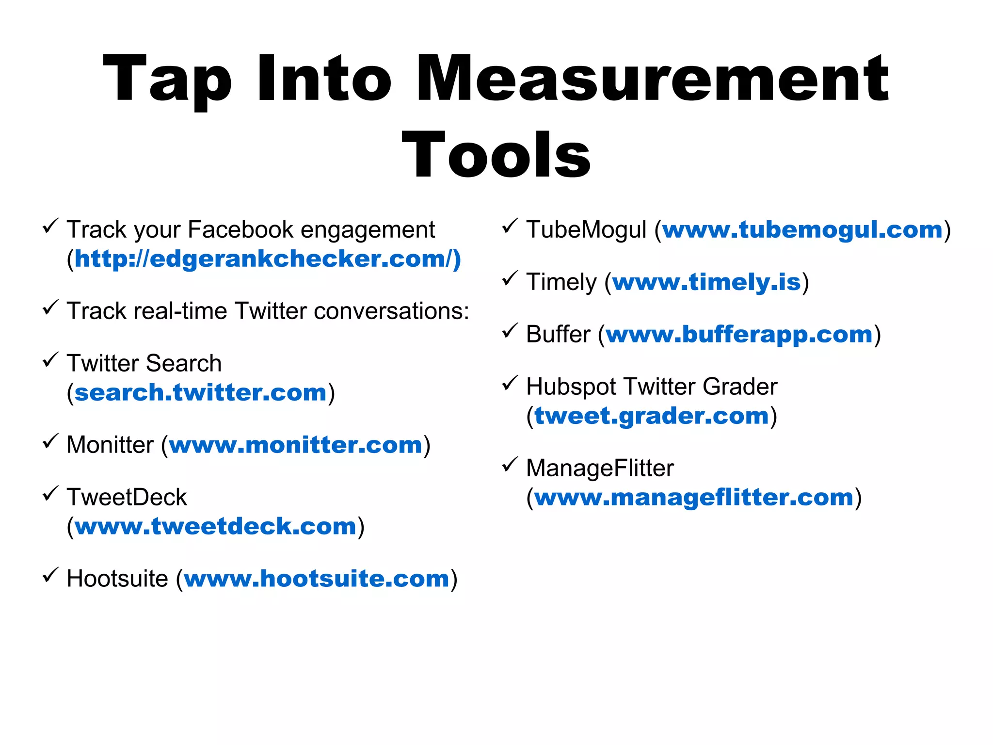 Tap Into Measurement
             Tools
 Track your Facebook engagement            TubeMogul (www.tubemogul.com)
  (http://edgerankchecker.com/)
                                            Timely (www.timely.is)
 Track real-time Twitter conversations:
                                            Buffer (www.bufferapp.com)
 Twitter Search
  (search.twitter.com)                      Hubspot Twitter Grader
                                             (tweet.grader.com)
 Monitter (www.monitter.com)
                                            ManageFlitter
 TweetDeck                                  (www.manageflitter.com)
  (www.tweetdeck.com)

 Hootsuite (www.hootsuite.com)
 