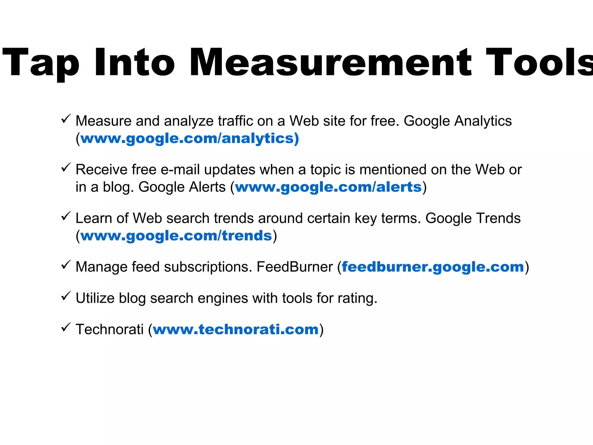 Tap Into Measurement Tools
   Measure and analyze traffic on a Web site for free. Google Analytics
    (www.google.com/analytics)

   Receive free e-mail updates when a topic is mentioned on the Web or
    in a blog. Google Alerts (www.google.com/alerts)

   Learn of Web search trends around certain key terms. Google Trends
    (www.google.com/trends)

   Manage feed subscriptions. FeedBurner (feedburner.google.com)

   Utilize blog search engines with tools for rating.

   Technorati (www.technorati.com)
 