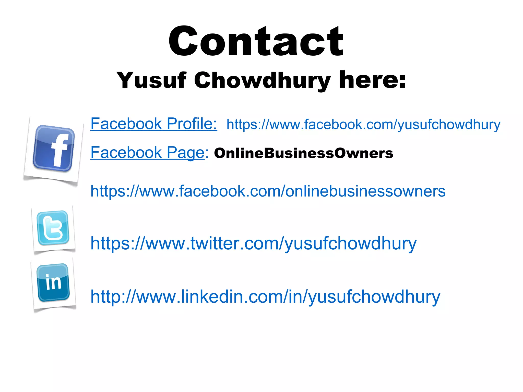 Contact
   Yusuf Chowdhury here:
Facebook Profile: https://www.facebook.com/yusufchowdhury
Facebook Page: OnlineBusinessOwners

https://www.facebook.com/onlinebusinessowners


https://www.twitter.com/yusufchowdhury

http://www.linkedin.com/in/yusufchowdhury
 