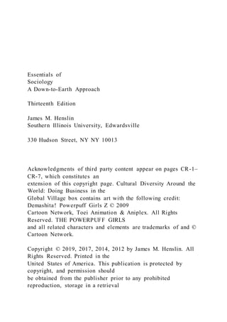Essentials of
Sociology
A Down-to-Earth Approach
Thirteenth Edition
James M. Henslin
Southern Illinois University, Edwardsville
330 Hudson Street, NY NY 10013
Acknowledgments of third party content appear on pages CR-1–
CR-7, which constitutes an
extension of this copyright page. Cultural Diversity Around the
World: Doing Business in the
Global Village box contains art with the following credit:
Demashita! Powerpuff Girls Z © 2009
Cartoon Network, Toei Animation & Aniplex. All Rights
Reserved. THE POWERPUFF GIRLS
and all related characters and elements are trademarks of and ©
Cartoon Network.
Copyright © 2019, 2017, 2014, 2012 by James M. Henslin. All
Rights Reserved. Printed in the
United States of America. This publication is protected by
copyright, and permission should
be obtained from the publisher prior to any prohibited
reproduction, storage in a retrieval
 