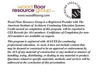 www.woodfloorrg.com

Wood Floor Resource Group is a Registered Provider with The
American Institute of Architects Continuing Education Systems.
Credit earned on completion of this program will be reported to
CES Records for AIA members. Certificates of Completion for non-
AIA members are available on request.
This program is registered with AIA/CES for continuing
professional education. As such, it does not include content that
may be deemed or construed to be an approval or endorsement by
the AIA of any material of construction or any method or manner of
handling, using, distributing, or dealing in any material or product.
Questions related to specific materials, methods, and services will be
addressed at the conclusion of this presentation.
 