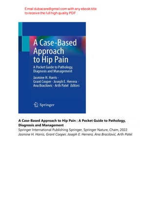 A Case-Based Approach to Hip Pain : A Pocket Guide to Pathology,
Diagnosis and Management
Springer International Publishing Springer, Springer Nature, Cham, 2022
Jasmine H. Harris, Grant Cooper, Joseph E. Herrera, Ana Bracilović, Arth Patel
 