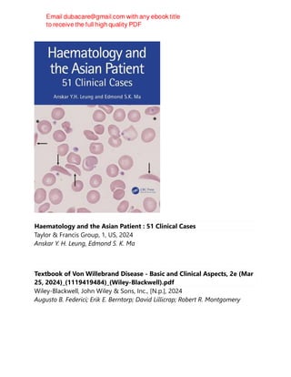 Haematology and the Asian Patient : 51 Clinical Cases
Taylor & Francis Group, 1, US, 2024
Anskar Y. H. Leung, Edmond S. K. Ma
Textbook of Von Willebrand Disease - Basic and Clinical Aspects, 2e (Mar
25, 2024)_(1119419484)_(Wiley-Blackwell).pdf
Wiley-Blackwell, John Wiley & Sons, Inc., [N.p.], 2024
Augusto B. Federici; Erik E. Berntorp; David Lillicrap; Robert R. Montgomery
 