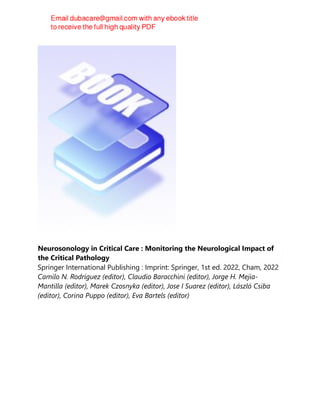 Neurosonology in Critical Care : Monitoring the Neurological Impact of
the Critical Pathology
Springer International Publishing : Imprint: Springer, 1st ed. 2022, Cham, 2022
Camilo N. Rodríguez (editor), Claudio Baracchini (editor), Jorge H. Mejia-
Mantilla (editor), Marek Czosnyka (editor), Jose I Suarez (editor), László Csiba
(editor), Corina Puppo (editor), Eva Bartels (editor)
 