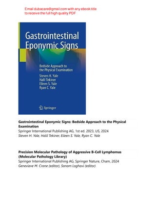 Gastrointestinal Eponymic Signs: Bedside Approach to the Physical
Examination
Springer International Publishing AG, 1st ed. 2023, US, 2024
Steven H. Yale, Halil Tekiner, Eileen S. Yale, Ryan C. Yale
Precision Molecular Pathology of Aggressive B-Cell Lymphomas
(Molecular Pathology Library)
Springer International Publishing AG, Springer Nature, Cham, 2024
Genevieve M. Crane (editor), Sanam Loghavi (editor)
 