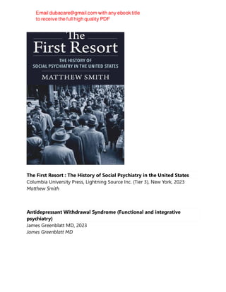 The First Resort : The History of Social Psychiatry in the United States
Columbia University Press, Lightning Source Inc. (Tier 3), New York, 2023
Matthew Smith
Antidepressant Withdrawal Syndrome (Functional and integrative
psychiatry)
James Greenblatt MD, 2023
James Greenblatt MD
 