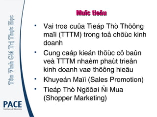 Muïc tieâuMuïc tieâu
 Vai troø cuûa Tieáp Thò Thöông
maïi (TTTM) trong toå chöùc kinh
doanh
 Cung caáp kieán thöùc cô baûn
veà TTTM nhaèm phaùt trieån
kinh doanh vaø thöông hieäu
 Khuyeán Maïi (Sales Promotion)
 Tieáp Thò Ngöôøi Ñi Mua
(Shopper Marketing)
 