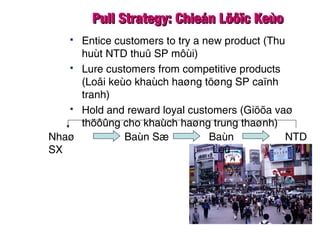 Pull Strategy: Chieán Löôïc KeùoPull Strategy: Chieán Löôïc Keùo
 Entice customers to try a new product (Thu
huùt NTD thuû SP môùi)
 Lure customers from competitive products
(Loâi keùo khaùch haøng töøng SP caïnh
tranh)
 Hold and reward loyal customers (Giöõa vaø
thöôûng cho khaùch haøng trung thaønh)
Nhaø
SX
Baùn Sæ Baùn
Leû
NTD
 