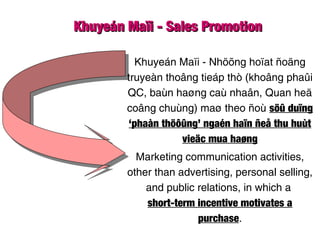 Khuyeán Maïi - Sales PromotionKhuyeán Maïi - Sales Promotion
Khuyeán Maïi - Nhöõng hoïat ñoäng
truyeàn thoâng tieáp thò (khoâng phaûi
QC, baùn haøng caù nhaân, Quan heä
coâng chuùng) maø theo ñoù söû duïng
‘phaàn thöôûng’ ngaén haïn ñeå thu huùt
vieäc mua haøng
Marketing communication activities,
other than advertising, personal selling,
and public relations, in which a
short-term incentive motivates a
purchase.
 
