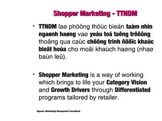 Shopper Marketing - TTNDMShopper Marketing - TTNDM
 TTNDM laø phöông thöùc bieán taàm nhìn
ngaønh haøng vaø yeáu toá taêng tröôûng
thoâng qua caùc chöông trình ñöôïc khaùc
bieät hoùa cho moãi khaùch haøng (nhaø
baùn leû).
 Shopper Marketing is a way of working
which brings to life your Category Vision
and Growth Drivers through Differentiated
programs tailored by retailer.
Nguoàn: Glendinning Management Consultants
 