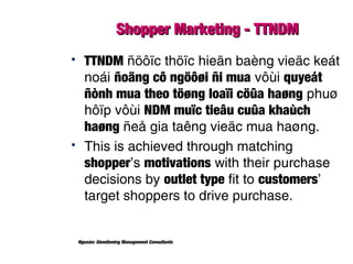 Shopper Marketing - TTNDMShopper Marketing - TTNDM
 TTNDM ñöôïc thöïc hieän baèng vieäc keát
noái ñoäng cô ngöôøi ñi mua vôùi quyeát
ñònh mua theo töøng loaïi cöûa haøng phuø
hôïp vôùi NDM muïc tieâu cuûa khaùch
haøng ñeå gia taêng vieäc mua haøng.
 This is achieved through matching
shopper’s motivations with their purchase
decisions by outlet type fit to customers’
target shoppers to drive purchase.
Nguoàn: Glendinning Management Consultants
 