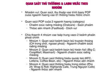 QUAN SAÙT THÒ TRÖÔØNG & LAØM VIEÄC THEOQUAN SAÙT THÒ TRÖÔØNG & LAØM VIEÄC THEO
NHOÙMNHOÙM
 Nhieäm vuï: Quan saùt, thu thaäp vaø trình baøy POP
cuûa ngaønh haøng vaø 01 thöông hieäu ñöôïc choïn
 Quan saùt POP cuûa 2 ngaønh haøng (category)
– Chaêm soùc raêng mieäng (Oralcare) - Saûn phaåm
– Thöùc aên nhanh (Fastfood) - Dòch vuï
 Chia thaønh 4 nhoùm vaø taäp trung vaøo 2 keânh phaân
phoái chính
– Nhoùm 1: Quan saùt keânh baùn leû truyeàn thoáng
(CH trong chôï, ngoaøi phoá) - Ngaønh chaêm soùc
raêng mieäng
– Nhoùm 2: Quan saùt keânh baùn leû hieän ñaïi (Big C;
CoopMart; Maximart) - Ngaønh chaêm soùc raêng
mieäng
– Nhoùm 3: Quan saùt thöông hieäu quoác teá (KFC,
Lotteria, Coffee Bean, etc) - Ngaønh thöùc aên nhanh
– Nhoùm 4: Quan saùt thöông hieäu trong nöôùc (Pho
24; Wrap & Roll; Highlands Cafe, Trung Nguyen Cafe)
- Ngaønh thöùc aên nhanh
 