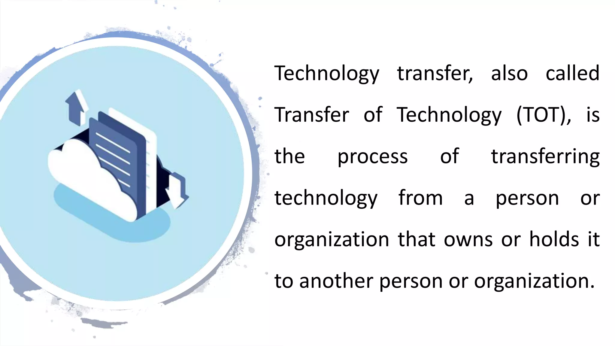 Technology transfer, also called
Transfer of Technology (TOT), is
the process of transferring
technology from a person or
organization that owns or holds it
to another person or organization.
 
