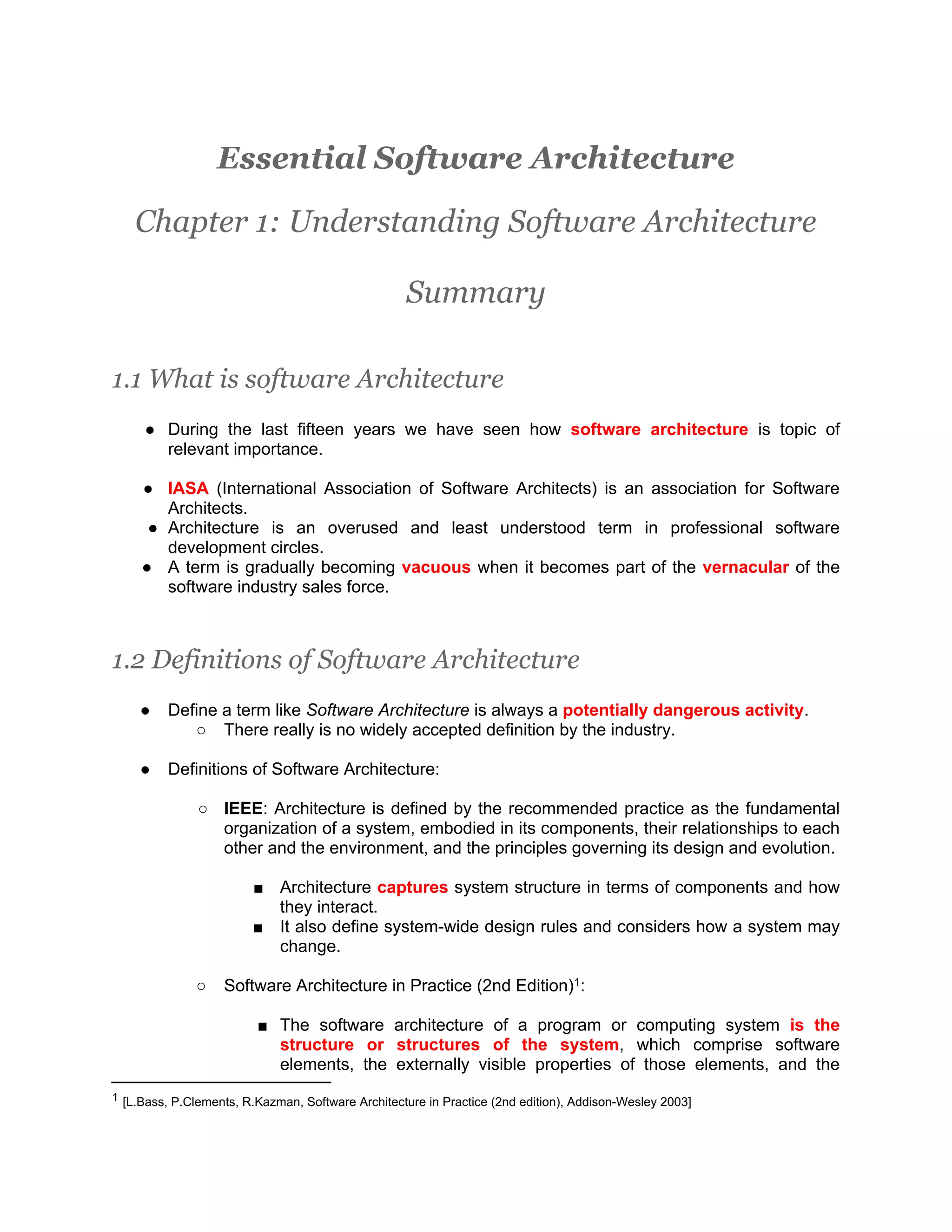 Essential Software Architecture Chapter 1: Understanding Software Architecture Summary 1.1 What is software Architecture ● During the last fifteen years we have seen how software architecture is topic of relevant importance. ● IASA (International Association of Software Architects) is an association for Software Architects. ● Architecture is an overused and least understood term in professional software development circles. ● A term is gradually becoming vacuous when it becomes part of the vernacular of the software industry sales force. 1.2 Definitions of Software Architecture ● Define a term like Software Architecture is always a potentially dangerous activity. ○ There really is no widely accepted definition by the industry. ● Definitions of Software Architecture: ○ IEEE: Architecture is defined by the recommended practice as the fundamental organization of a system, embodied in its components, their relationships to each other and the environment, and the principles governing its design and evolution. ■ Architecture captures system structure in terms of components and how they interact. ■ It also define system-wide design rules and considers how a system may change. ○ Software Architecture in Practice (2nd Edition)1: ■ The software architecture of a program or computing system is the structure or structures of the system, which comprise software elements, the externally visible properties of those elements, and the 1 [L.Bass, P.Clements, R.Kazman, Software Architecture in Practice (2nd edition), Addison-Wesley 2003] 