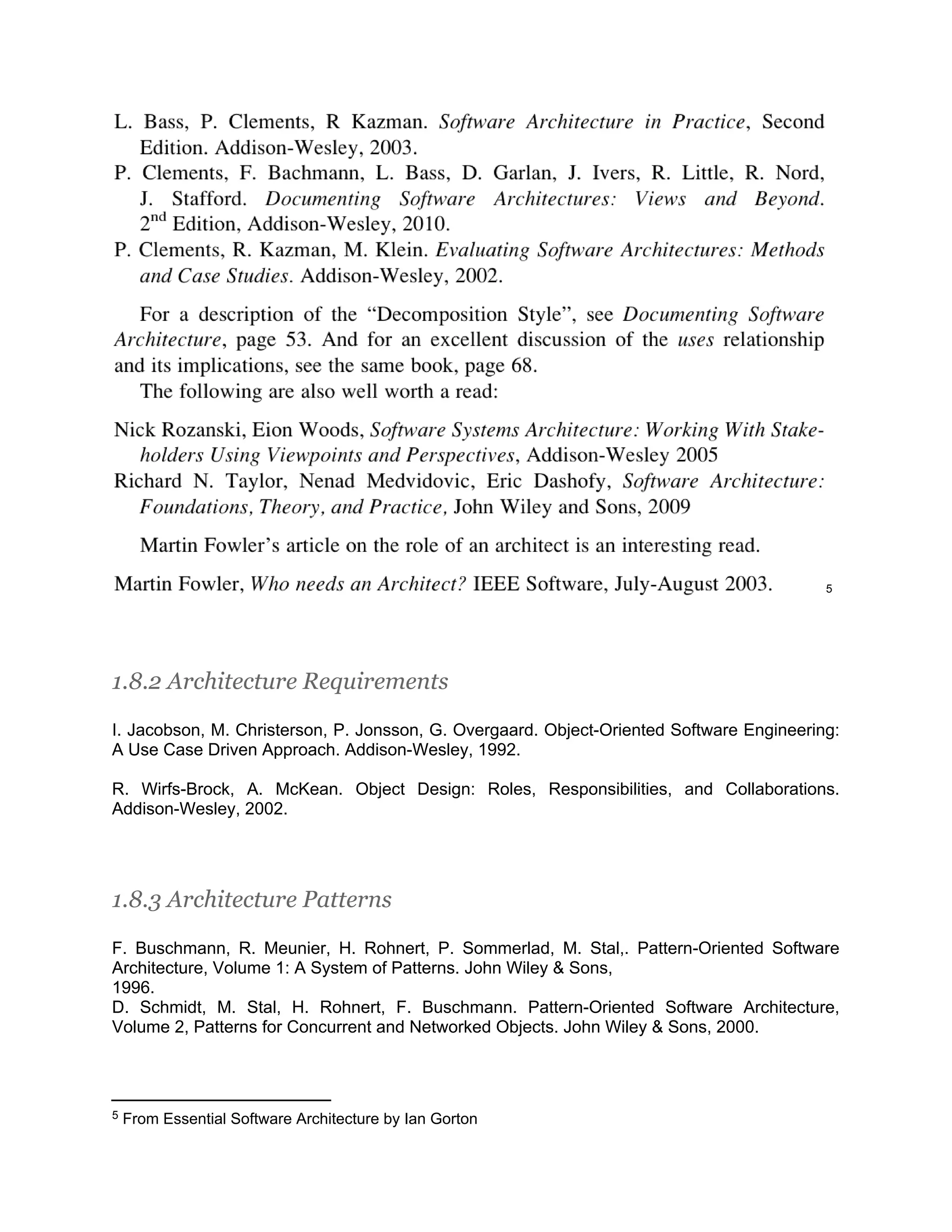 5 1.8.2 Architecture Requirements I. Jacobson, M. Christerson, P. Jonsson, G. Overgaard. Object-Oriented Software Engineering: A Use Case Driven Approach. Addison-Wesley, 1992. R. Wirfs-Brock, A. McKean. Object Design: Roles, Responsibilities, and Collaborations. Addison-Wesley, 2002. 1.8.3 Architecture Patterns F. Buschmann, R. Meunier, H. Rohnert, P. Sommerlad, M. Stal,. Pattern-Oriented Software Architecture, Volume 1: A System of Patterns. John Wiley & Sons, 1996. D. Schmidt, M. Stal, H. Rohnert, F. Buschmann. Pattern-Oriented Software Architecture, Volume 2, Patterns for Concurrent and Networked Objects. John Wiley & Sons, 2000. 5 From Essential Software Architecture by Ian Gorton 