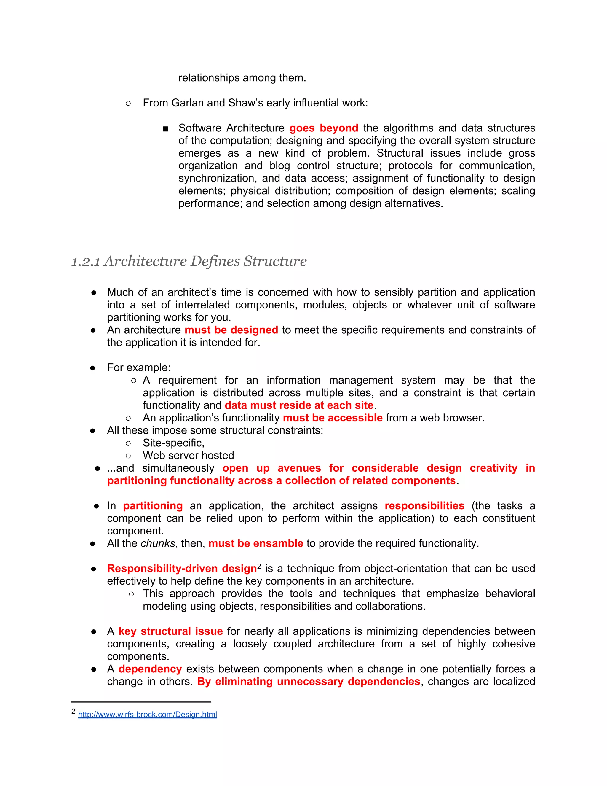relationships among them. ○ From Garlan and Shaw’s early influential work: ■ Software Architecture goes beyond the algorithms and data structures of the computation; designing and specifying the overall system structure emerges as a new kind of problem. Structural issues include gross organization and blog control structure; protocols for communication, synchronization, and data access; assignment of functionality to design elements; physical distribution; composition of design elements; scaling performance; and selection among design alternatives. 1.2.1 Architecture Defines Structure ● Much of an architect’s time is concerned with how to sensibly partition and application into a set of interrelated components, modules, objects or whatever unit of software partitioning works for you. ● An architecture must be designed to meet the specific requirements and constraints of the application it is intended for. ● For example: ○ A requirement for an information management system may be that the application is distributed across multiple sites, and a constraint is that certain functionality and data must reside at each site. ○ An application’s functionality must be accessible from a web browser. ● All these impose some structural constraints: ○ Site-specific, ○ Web server hosted ● ...and simultaneously open up avenues for considerable design creativity in partitioning functionality across a collection of related components. ● In partitioning an application, the architect assigns responsibilities (the tasks a component can be relied upon to perform within the application) to each constituent component. ● All the chunks, then, must be ensamble to provide the required functionality. ● Responsibility-driven design2 is a technique from object-orientation that can be used effectively to help define the key components in an architecture. ○ This approach provides the tools and techniques that emphasize behavioral modeling using objects, responsibilities and collaborations. ● A key structural issue for nearly all applications is minimizing dependencies between components, creating a loosely coupled architecture from a set of highly cohesive components. ● A dependency exists between components when a change in one potentially forces a change in others. By eliminating unnecessary dependencies, changes are localized 2 http://www.wirfs-brock.com/Design.html 