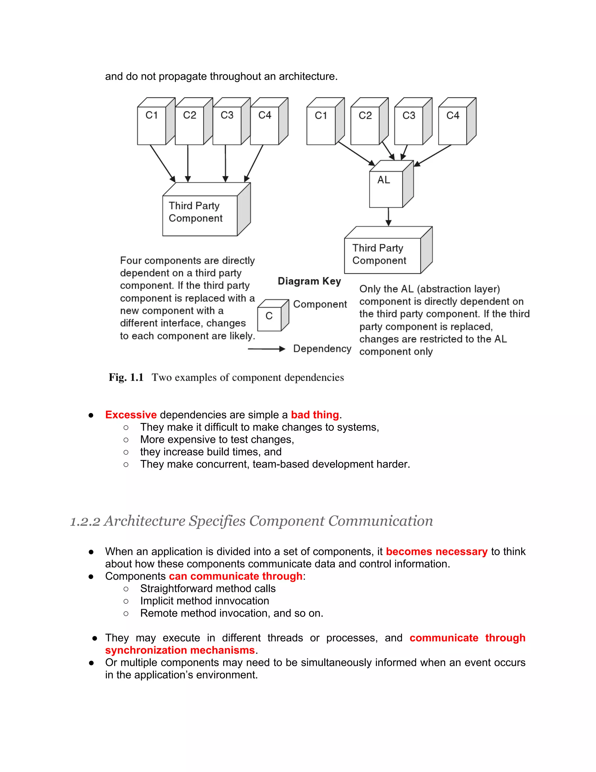 and do not propagate throughout an architecture. ● Excessive dependencies are simple a bad thing. ○ They make it difficult to make changes to systems, ○ More expensive to test changes, ○ they increase build times, and ○ They make concurrent, team-based development harder. 1.2.2 Architecture Specifies Component Communication ● When an application is divided into a set of components, it becomes necessary to think about how these components communicate data and control information. ● Components can communicate through: ○ Straightforward method calls ○ Implicit method innvocation ○ Remote method invocation, and so on. ● They may execute in different threads or processes, and communicate through synchronization mechanisms. ● Or multiple components may need to be simultaneously informed when an event occurs in the application’s environment. 