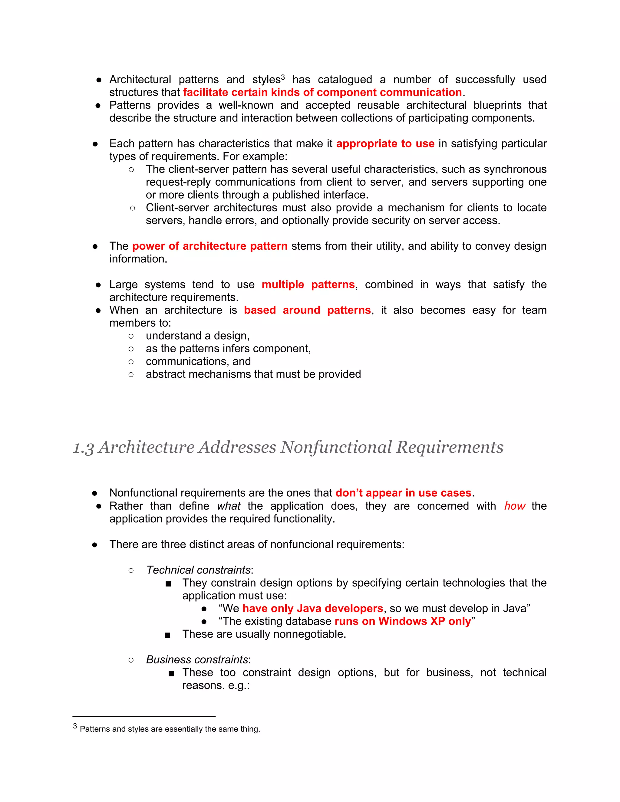 ● Architectural patterns and styles3 has catalogued a number of successfully used structures that facilitate certain kinds of component communication. ● Patterns provides a well-known and accepted reusable architectural blueprints that describe the structure and interaction between collections of participating components. ● Each pattern has characteristics that make it appropriate to use in satisfying particular types of requirements. For example: ○ The client-server pattern has several useful characteristics, such as synchronous request-reply communications from client to server, and servers supporting one or more clients through a published interface. ○ Client-server architectures must also provide a mechanism for clients to locate servers, handle errors, and optionally provide security on server access. ● The power of architecture pattern stems from their utility, and ability to convey design information. ● Large systems tend to use multiple patterns, combined in ways that satisfy the architecture requirements. ● When an architecture is based around patterns, it also becomes easy for team members to: ○ understand a design, ○ as the patterns infers component, ○ communications, and ○ abstract mechanisms that must be provided 1.3 Architecture Addresses Nonfunctional Requirements ● Nonfunctional requirements are the ones that don’t appear in use cases. ● Rather than define what the application does, they are concerned with how the application provides the required functionality. ● There are three distinct areas of nonfuncional requirements: ○ Technical constraints: ■ They constrain design options by specifying certain technologies that the application must use: ● “We have only Java developers, so we must develop in Java” ● “The existing database runs on Windows XP only” ■ These are usually nonnegotiable. ○ Business constraints: ■ These too constraint design options, but for business, not technical reasons. e.g.: 3 Patterns and styles are essentially the same thing. 