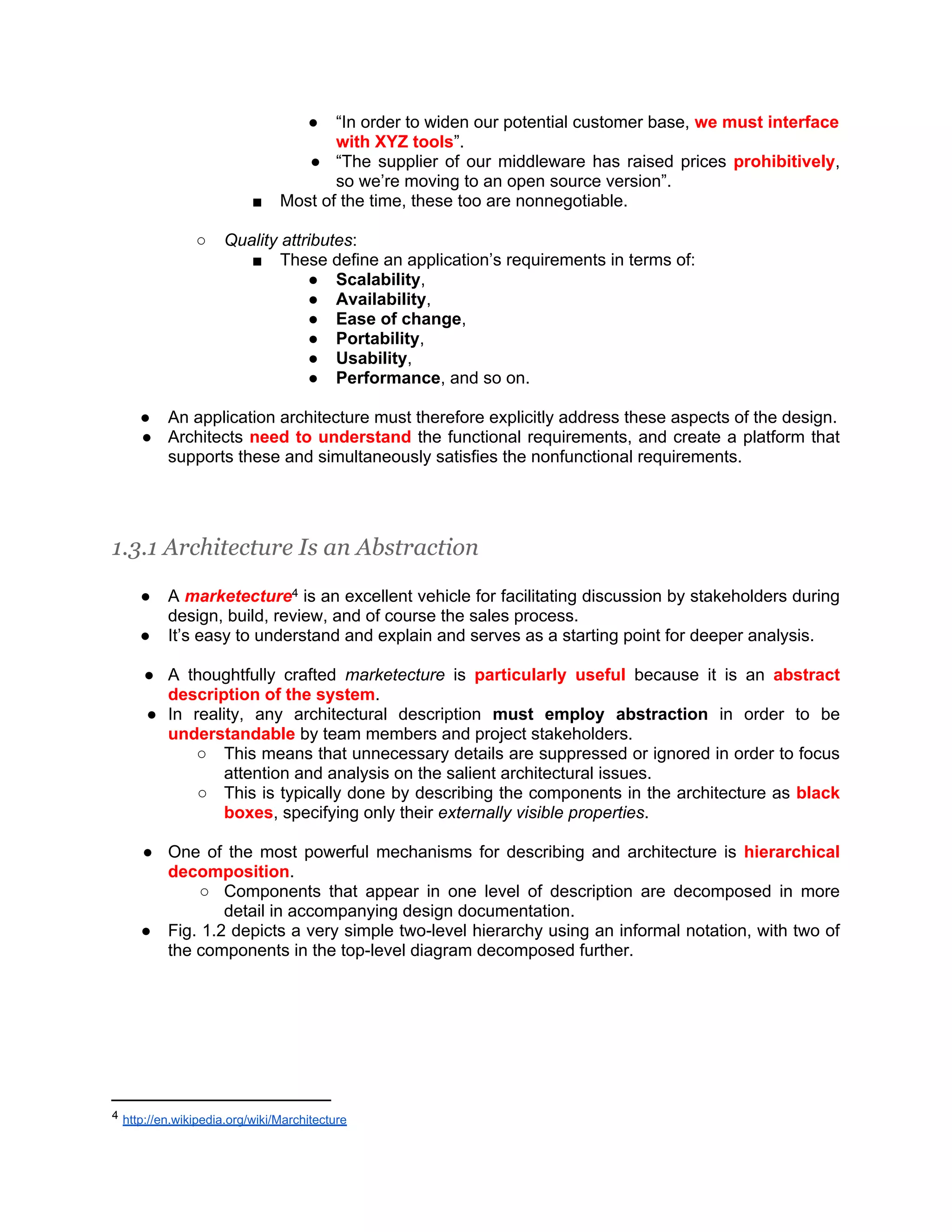 ● “In order to widen our potential customer base, we must interface with XYZ tools”. ● “The supplier of our middleware has raised prices prohibitively, so we’re moving to an open source version”. ■ Most of the time, these too are nonnegotiable. ○ Quality attributes: ■ These define an application’s requirements in terms of: ● Scalability, ● Availability, ● Ease of change, ● Portability, ● Usability, ● Performance, and so on. ● An application architecture must therefore explicitly address these aspects of the design. ● Architects need to understand the functional requirements, and create a platform that supports these and simultaneously satisfies the nonfunctional requirements. 1.3.1 Architecture Is an Abstraction ● A marketecture4 is an excellent vehicle for facilitating discussion by stakeholders during design, build, review, and of course the sales process. ● It’s easy to understand and explain and serves as a starting point for deeper analysis. ● A thoughtfully crafted marketecture is particularly useful because it is an abstract description of the system. ● In reality, any architectural description must employ abstraction in order to be understandable by team members and project stakeholders. ○ This means that unnecessary details are suppressed or ignored in order to focus attention and analysis on the salient architectural issues. ○ This is typically done by describing the components in the architecture as black boxes, specifying only their externally visible properties. ● One of the most powerful mechanisms for describing and architecture is hierarchical decomposition. ○ Components that appear in one level of description are decomposed in more detail in accompanying design documentation. ● Fig. 1.2 depicts a very simple two-level hierarchy using an informal notation, with two of the components in the top-level diagram decomposed further. 4 http://en.wikipedia.org/wiki/Marchitecture 